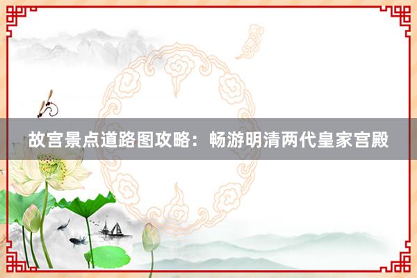 故宫景点道路图攻略：畅游明清两代皇家宫殿